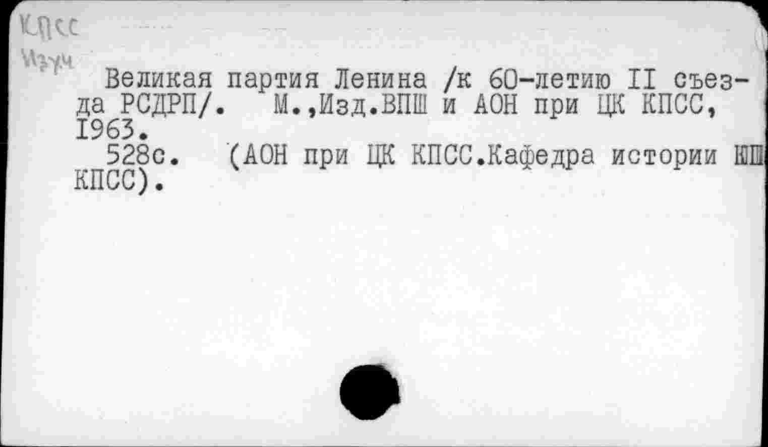 ﻿ад«	1
№7^	■
Великая партия Ленина /к 60-летию II съезда РСДРП/. М.,Изд.ВПШ и АОН при ЦК КПСС, 1963.
528с. (АОН при ЦК КПСС.Кафедра истории ШИ КПСС).